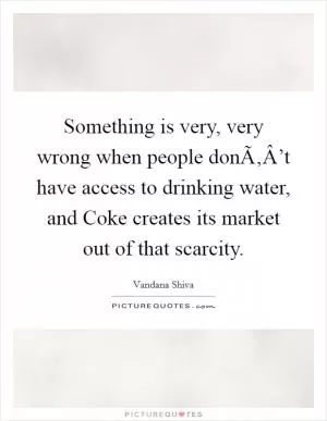 Something is very, very wrong when people donÃ‚Â’t have access to drinking water, and Coke creates its market out of that scarcity Picture Quote #1