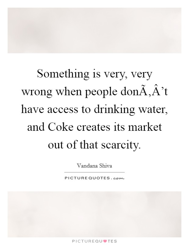 Something is very, very wrong when people donÃ‚Â't have access to drinking water, and Coke creates its market out of that scarcity Picture Quote #1