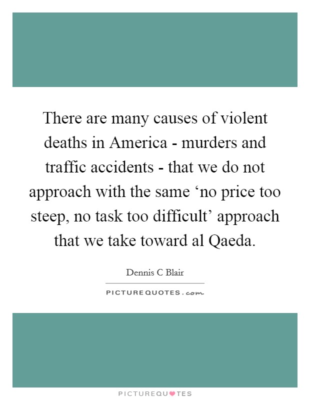 There are many causes of violent deaths in America - murders and traffic accidents - that we do not approach with the same ‘no price too steep, no task too difficult' approach that we take toward al Qaeda Picture Quote #1