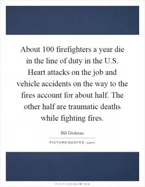About 100 firefighters a year die in the line of duty in the U.S. Heart attacks on the job and vehicle accidents on the way to the fires account for about half. The other half are traumatic deaths while fighting fires Picture Quote #1