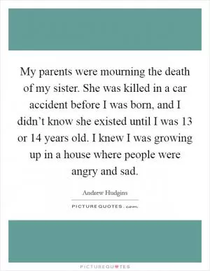My parents were mourning the death of my sister. She was killed in a car accident before I was born, and I didn’t know she existed until I was 13 or 14 years old. I knew I was growing up in a house where people were angry and sad Picture Quote #1