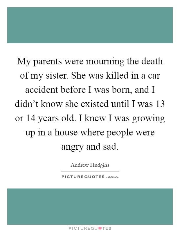 My parents were mourning the death of my sister. She was killed in a car accident before I was born, and I didn't know she existed until I was 13 or 14 years old. I knew I was growing up in a house where people were angry and sad Picture Quote #1