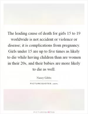 The leading cause of death for girls 15 to 19 worldwide is not accident or violence or disease; it is complications from pregnancy. Girls under 15 are up to five times as likely to die while having children than are women in their 20s, and their babies are more likely to die as well Picture Quote #1