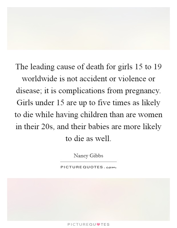 The leading cause of death for girls 15 to 19 worldwide is not accident or violence or disease; it is complications from pregnancy. Girls under 15 are up to five times as likely to die while having children than are women in their 20s, and their babies are more likely to die as well Picture Quote #1