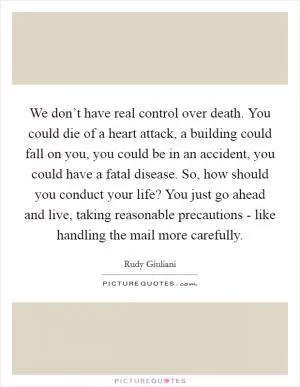 We don’t have real control over death. You could die of a heart attack, a building could fall on you, you could be in an accident, you could have a fatal disease. So, how should you conduct your life? You just go ahead and live, taking reasonable precautions - like handling the mail more carefully Picture Quote #1