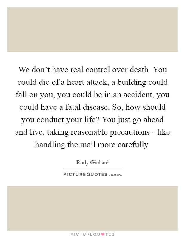 We don't have real control over death. You could die of a heart attack, a building could fall on you, you could be in an accident, you could have a fatal disease. So, how should you conduct your life? You just go ahead and live, taking reasonable precautions - like handling the mail more carefully Picture Quote #1