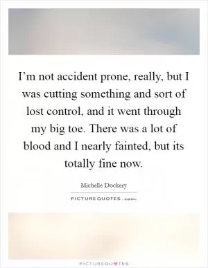 I’m not accident prone, really, but I was cutting something and sort of lost control, and it went through my big toe. There was a lot of blood and I nearly fainted, but its totally fine now Picture Quote #1