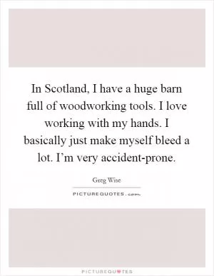 In Scotland, I have a huge barn full of woodworking tools. I love working with my hands. I basically just make myself bleed a lot. I’m very accident-prone Picture Quote #1