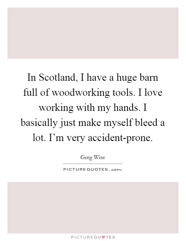 In Scotland, I have a huge barn full of woodworking tools. I love working with my hands. I basically just make myself bleed a lot. I'm very accident-prone Picture Quote #1