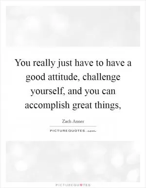 You really just have to have a good attitude, challenge yourself, and you can accomplish great things, Picture Quote #1