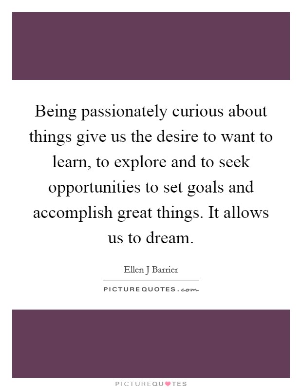 Being passionately curious about things give us the desire to want to learn, to explore and to seek opportunities to set goals and accomplish great things. It allows us to dream Picture Quote #1