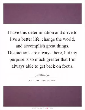 I have this determination and drive to live a better life, change the world, and accomplish great things. Distractions are always there, but my purpose is so much greater that I’m always able to get back on focus Picture Quote #1