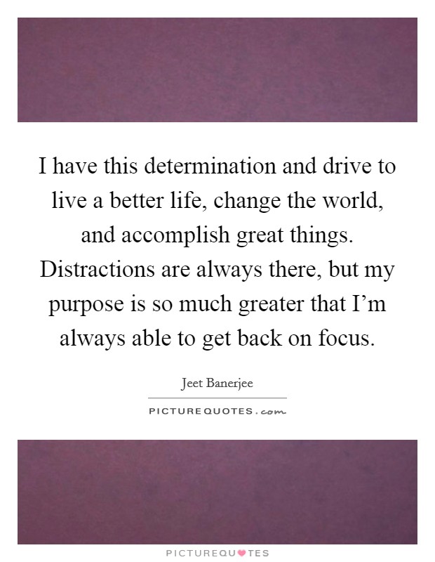 I have this determination and drive to live a better life, change the world, and accomplish great things. Distractions are always there, but my purpose is so much greater that I'm always able to get back on focus Picture Quote #1