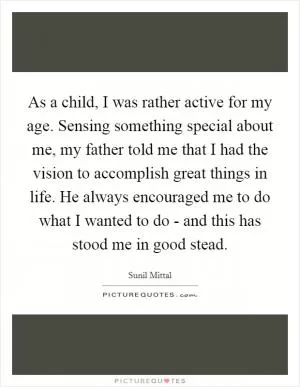 As a child, I was rather active for my age. Sensing something special about me, my father told me that I had the vision to accomplish great things in life. He always encouraged me to do what I wanted to do - and this has stood me in good stead Picture Quote #1