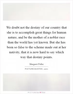 We doubt not the destiny of our country that she is to accomplish great things for human nature, and be the mother of a nobler race than the world has yet known. But she has been so false to the scheme made out at her nativity, that it is now hard to say which way that destiny points Picture Quote #1