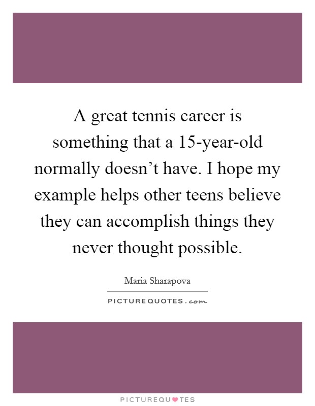 A great tennis career is something that a 15-year-old normally doesn't have. I hope my example helps other teens believe they can accomplish things they never thought possible Picture Quote #1