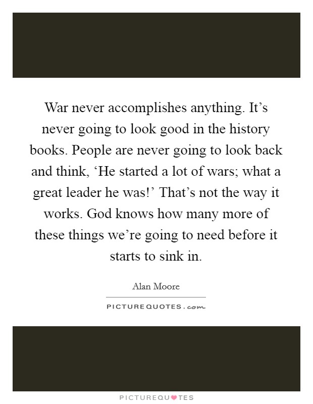 War never accomplishes anything. It's never going to look good in the history books. People are never going to look back and think, ‘He started a lot of wars; what a great leader he was!' That's not the way it works. God knows how many more of these things we're going to need before it starts to sink in Picture Quote #1