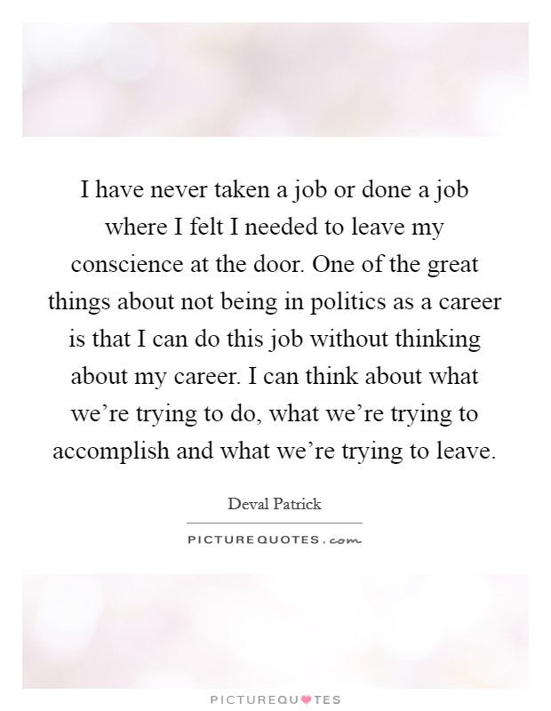 I have never taken a job or done a job where I felt I needed to leave my conscience at the door. One of the great things about not being in politics as a career is that I can do this job without thinking about my career. I can think about what we're trying to do, what we're trying to accomplish and what we're trying to leave Picture Quote #1