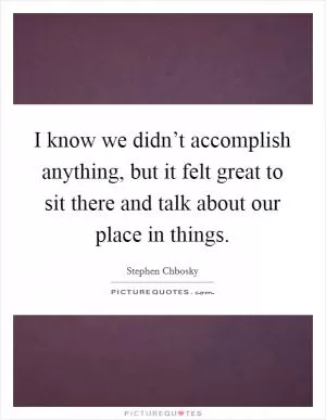 I know we didn’t accomplish anything, but it felt great to sit there and talk about our place in things Picture Quote #1