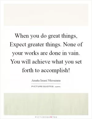 When you do great things, Expect greater things. None of your works are done in vain. You will achieve what you set forth to accomplish! Picture Quote #1
