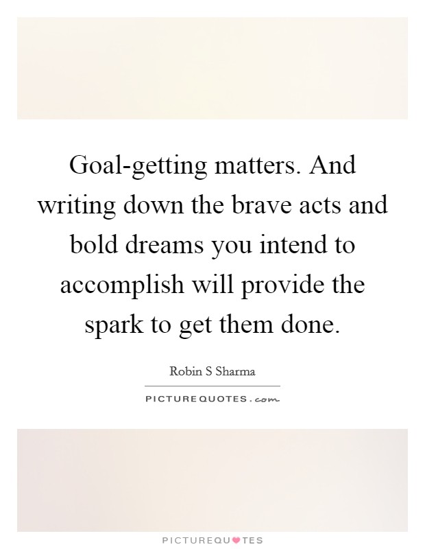 Goal-getting matters. And writing down the brave acts and bold dreams you intend to accomplish will provide the spark to get them done Picture Quote #1