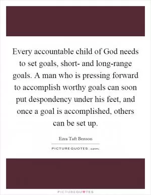 Every accountable child of God needs to set goals, short- and long-range goals. A man who is pressing forward to accomplish worthy goals can soon put despondency under his feet, and once a goal is accomplished, others can be set up Picture Quote #1