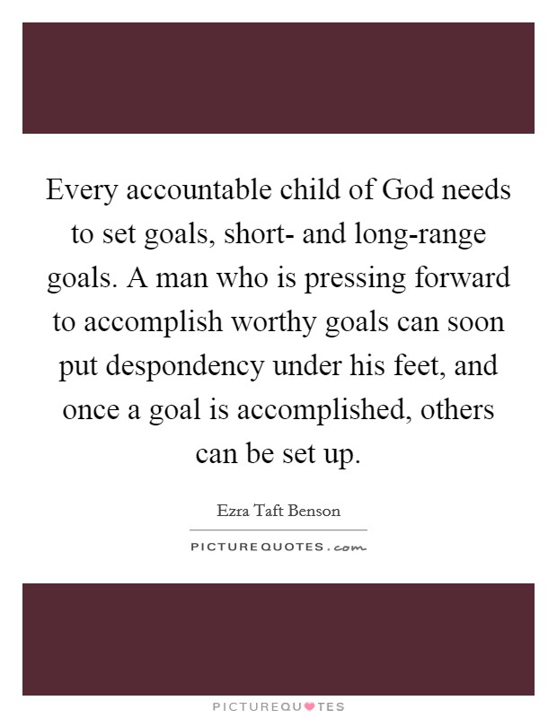 Every accountable child of God needs to set goals, short- and long-range goals. A man who is pressing forward to accomplish worthy goals can soon put despondency under his feet, and once a goal is accomplished, others can be set up Picture Quote #1