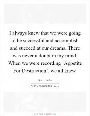 I always knew that we were going to be successful and accomplish and succeed at our dreams. There was never a doubt in my mind. When we were recording ‘Appetite For Destruction’, we all knew Picture Quote #1