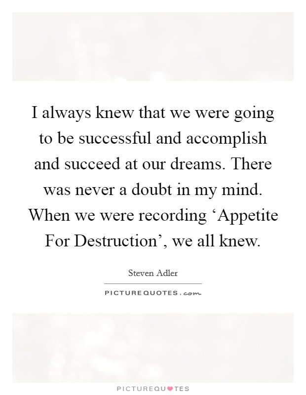 I always knew that we were going to be successful and accomplish and succeed at our dreams. There was never a doubt in my mind. When we were recording ‘Appetite For Destruction', we all knew Picture Quote #1