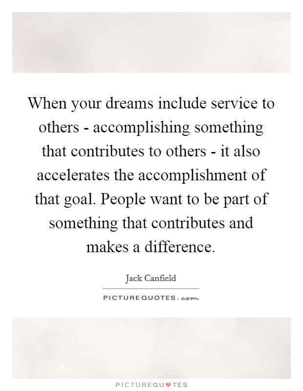 When your dreams include service to others - accomplishing something that contributes to others - it also accelerates the accomplishment of that goal. People want to be part of something that contributes and makes a difference Picture Quote #1