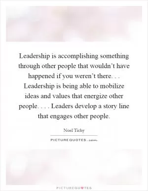 Leadership is accomplishing something through other people that wouldn’t have happened if you weren’t there. . . Leadership is being able to mobilize ideas and values that energize other people. . . . Leaders develop a story line that engages other people Picture Quote #1