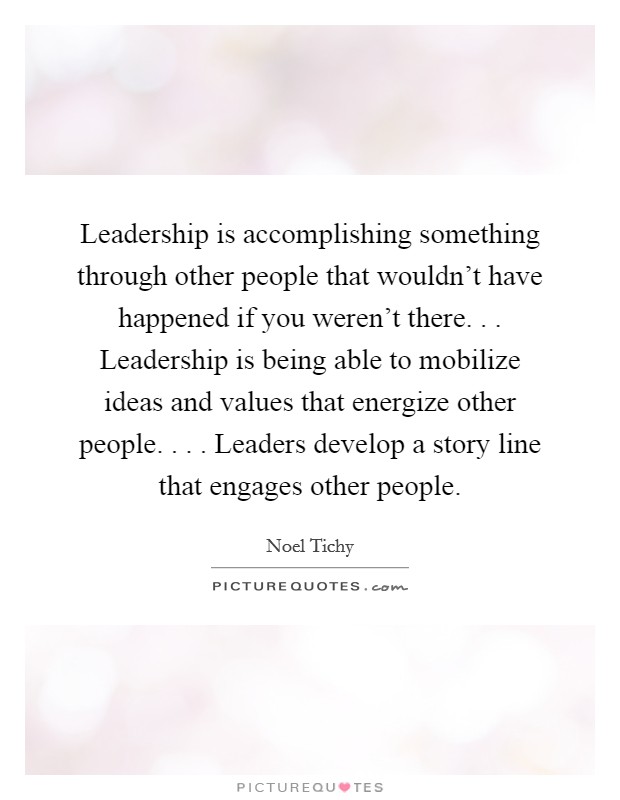 Leadership is accomplishing something through other people that wouldn't have happened if you weren't there. . . Leadership is being able to mobilize ideas and values that energize other people. . . . Leaders develop a story line that engages other people Picture Quote #1