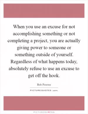 When you use an excuse for not accomplishing something or not completing a project, you are actually giving power to someone or something outside of yourself. Regardless of what happens today, absolutely refuse to use an excuse to get off the hook Picture Quote #1