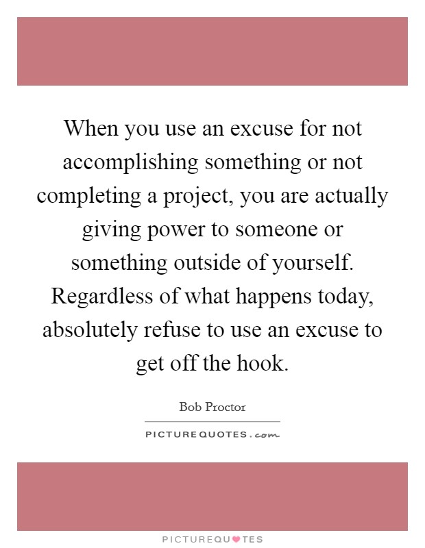 When you use an excuse for not accomplishing something or not completing a project, you are actually giving power to someone or something outside of yourself. Regardless of what happens today, absolutely refuse to use an excuse to get off the hook Picture Quote #1