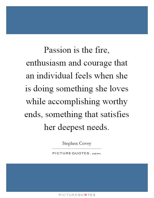 Passion is the fire, enthusiasm and courage that an individual feels when she is doing something she loves while accomplishing worthy ends, something that satisfies her deepest needs Picture Quote #1