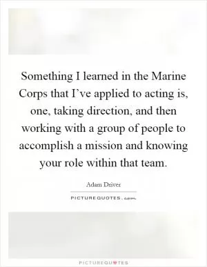 Something I learned in the Marine Corps that I’ve applied to acting is, one, taking direction, and then working with a group of people to accomplish a mission and knowing your role within that team Picture Quote #1