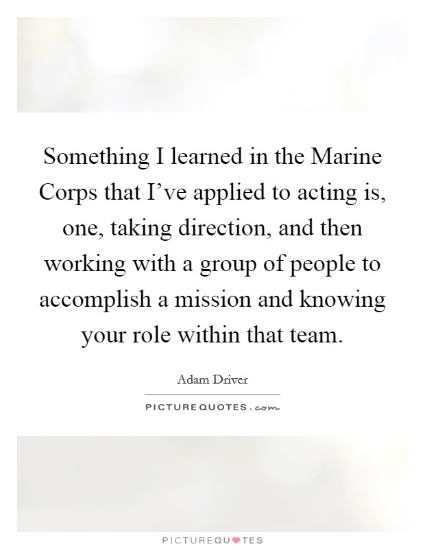 Something I learned in the Marine Corps that I've applied to acting is, one, taking direction, and then working with a group of people to accomplish a mission and knowing your role within that team Picture Quote #1