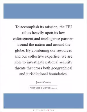 To accomplish its mission, the FBI relies heavily upon its law enforcement and intelligence partners around the nation and around the globe. By combining our resources and our collective expertise, we are able to investigate national security threats that cross both geographical and jurisdictional boundaries Picture Quote #1