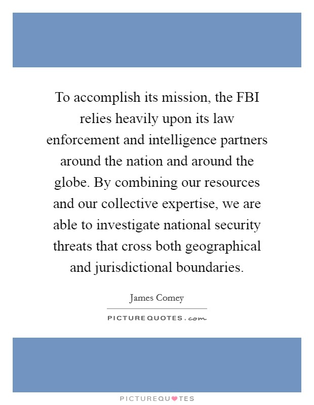 To accomplish its mission, the FBI relies heavily upon its law enforcement and intelligence partners around the nation and around the globe. By combining our resources and our collective expertise, we are able to investigate national security threats that cross both geographical and jurisdictional boundaries Picture Quote #1