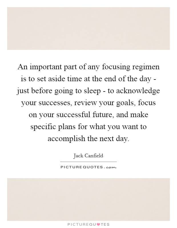 An important part of any focusing regimen is to set aside time at the end of the day - just before going to sleep - to acknowledge your successes, review your goals, focus on your successful future, and make specific plans for what you want to accomplish the next day Picture Quote #1