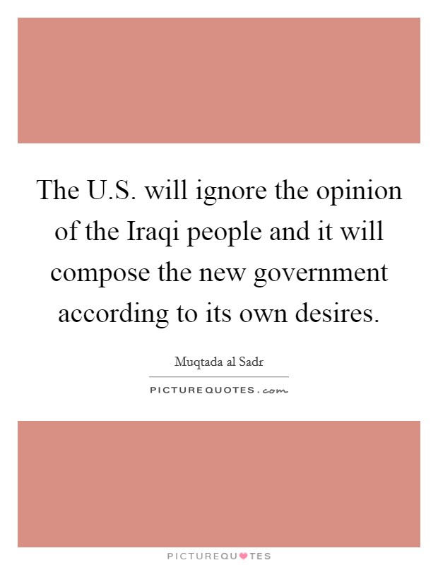 The U.S. will ignore the opinion of the Iraqi people and it will compose the new government according to its own desires Picture Quote #1