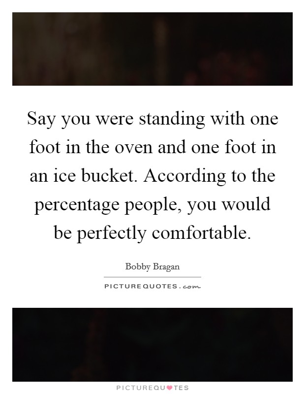 Say you were standing with one foot in the oven and one foot in an ice bucket. According to the percentage people, you would be perfectly comfortable Picture Quote #1