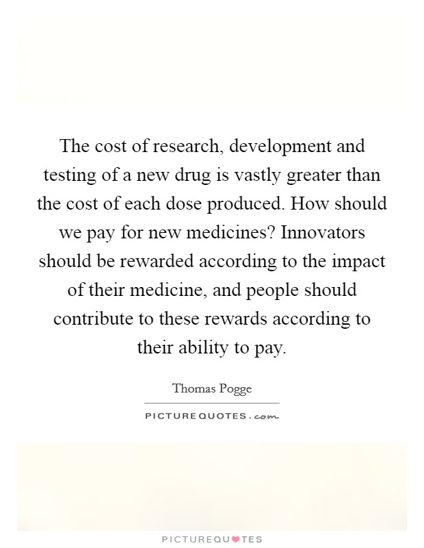 The cost of research, development and testing of a new drug is vastly greater than the cost of each dose produced. How should we pay for new medicines? Innovators should be rewarded according to the impact of their medicine, and people should contribute to these rewards according to their ability to pay Picture Quote #1