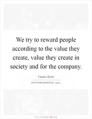 We try to reward people according to the value they create, value they create in society and for the company Picture Quote #1
