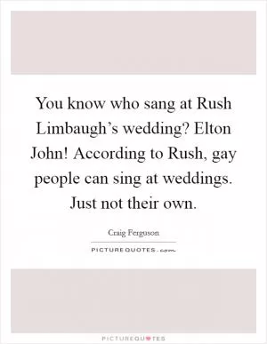 You know who sang at Rush Limbaugh’s wedding? Elton John! According to Rush, gay people can sing at weddings. Just not their own Picture Quote #1