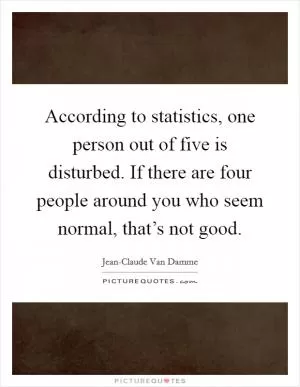 According to statistics, one person out of five is disturbed. If there are four people around you who seem normal, that’s not good Picture Quote #1