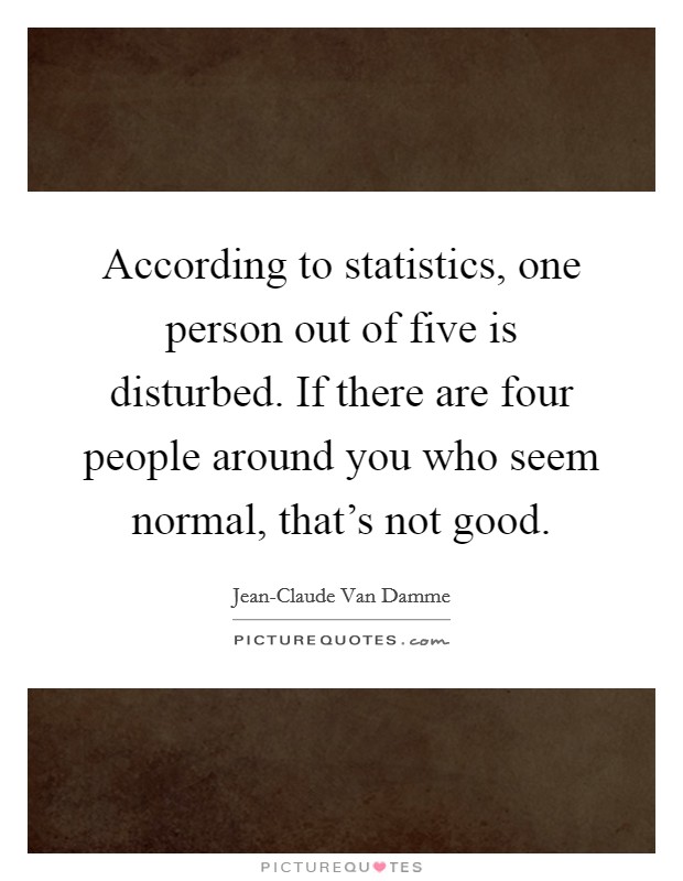 According to statistics, one person out of five is disturbed. If there are four people around you who seem normal, that's not good Picture Quote #1