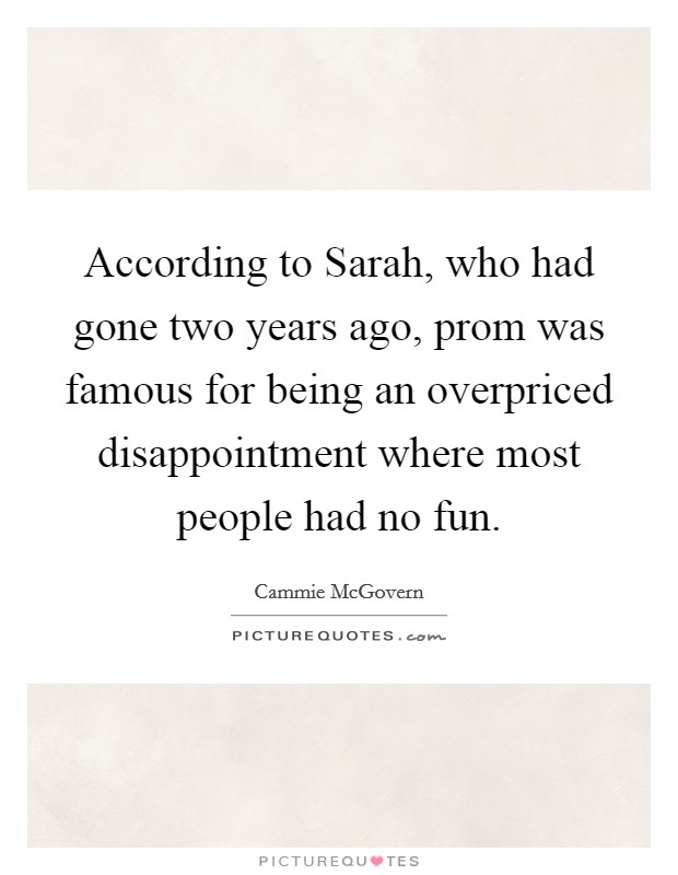 According to Sarah, who had gone two years ago, prom was famous for being an overpriced disappointment where most people had no fun Picture Quote #1