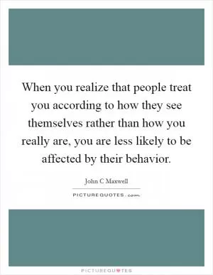When you realize that people treat you according to how they see themselves rather than how you really are, you are less likely to be affected by their behavior Picture Quote #1