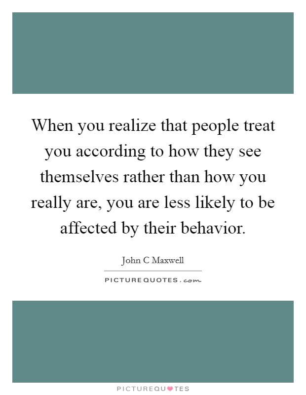 When you realize that people treat you according to how they see themselves rather than how you really are, you are less likely to be affected by their behavior Picture Quote #1
